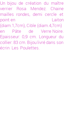 Drôle de créations de Bijoux Fantaisie, c'est un design inattendu que nous réservait Rosa Mendez. Créé avec passion, ces Bijoux Fantaisie en Verre sauront combler chaque Femme amateur de bijoux et accessoires originaux. De couleur Noir, il possède les dimensions suivantes. Longueur de 830mm. Largeur de 9mm. Diamètre de 47mm. Il en reste 2 exemplaires, commandez rapidement. Le bijou vous sera expédié directement du site www.lespoulettes-bijoux.fr, dans son écrin bleu turquoise original.