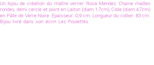 Drôle de créations de Bijoux Fantaisie, c'est un design inattendu que nous réservait Rosa Mendez. Créé avec passion, ces Bijoux Fantaisie en Verre sauront combler chaque Femme amateur de bijoux et accessoires originaux. De couleur Noir, il possède les dimensions suivantes. Longueur de 830mm. Largeur de 9mm. Diamètre de 47mm. Il en reste 2 exemplaires, commandez rapidement. Le bijou vous sera expédié directement du site www.lespoulettes-bijoux.fr, dans son écrin bleu turquoise original.